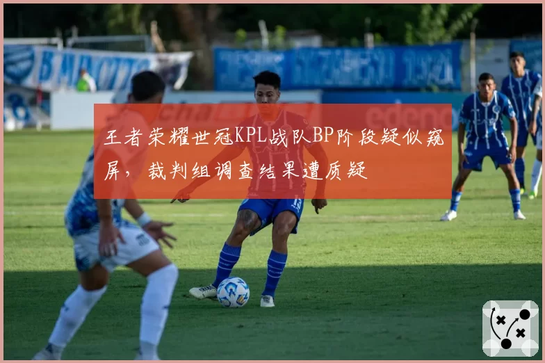 王者荣耀世冠KPL战队BP阶段疑似窥屏,裁判组调查结果遭质疑