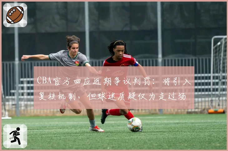 CBA官方回应近期争议判罚:将引入复核机制,但球迷质疑仅为走过场