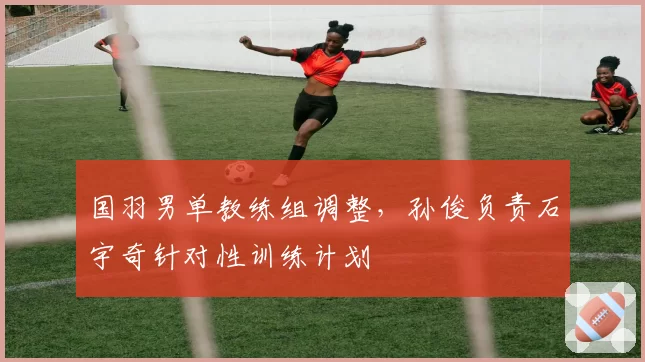 国羽男单教练组调整，孙俊负责石宇奇针对性训练计划
