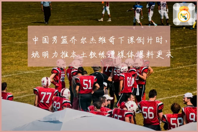 中国男篮乔尔杰维奇下课倒计时，姚明力推本土教练遭媒体爆料更衣室分裂