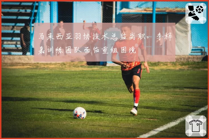 马来西亚羽协技术总监离职，李梓嘉训练团队面临重组困境