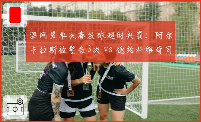 温网男单决赛发球超时判罚：阿尔卡拉斯被警告3次 vs 德约科维奇同情况零处罚