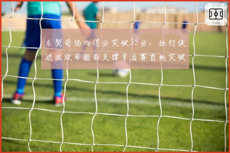 东契奇场均得分突破35分，独行侠进攻效率能否支撑季后赛首轮突破？