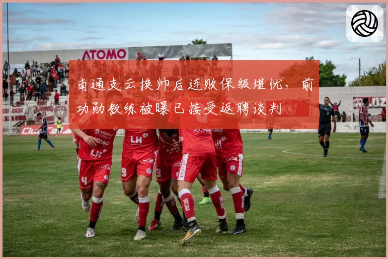 南通支云换帅后连败保级堪忧，前功勋教练被曝已接受返聘谈判
