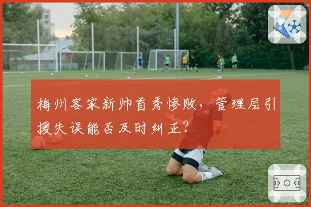 梅州客家新帅首秀惨败，管理层引援失误能否及时纠正？