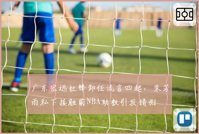 广东宏远杜锋卸任流言四起，朱芳雨私下接触前NBA助教引发猜测
