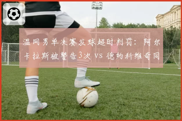 温网男单决赛发球超时判罚：阿尔卡拉斯被警告3次 vs 德约科维奇同情况零处罚