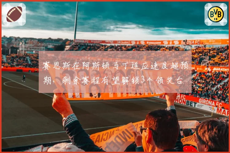 赛恩斯在阿斯顿马丁适应速度超预期,剩余赛程有望解锁3个领奖台