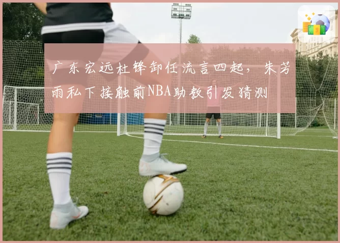 广东宏远杜锋卸任流言四起，朱芳雨私下接触前NBA助教引发猜测