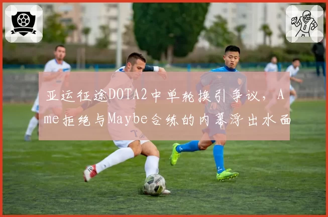亚运征途DOTA2中单轮换引争议,Ame拒绝与Maybe合练的内幕浮出水面