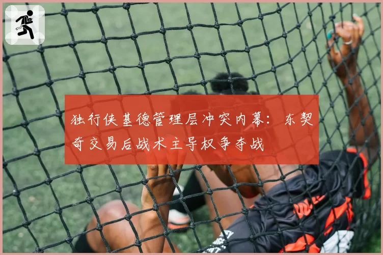 独行侠基德管理层冲突内幕：东契奇交易后战术主导权争夺战