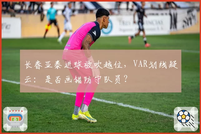 长春亚泰进球被吹越位，VAR划线疑云：是否画错防守队员？