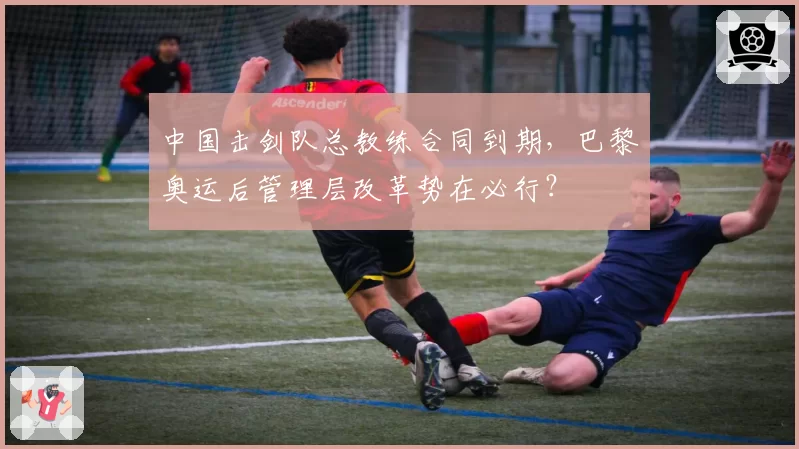 中国击剑队总教练合同到期，巴黎奥运后管理层改革势在必行？