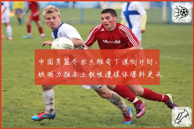 中国男篮乔尔杰维奇下课倒计时，姚明力推本土教练遭媒体爆料更衣室分裂