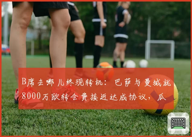 B席去哪儿终现转机：巴萨与曼城就8000万欧转会费接近达成协议，瓜迪奥拉会放人吗