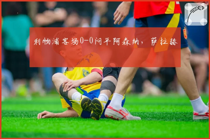 利物浦客场0-0闷平阿森纳，萨拉赫