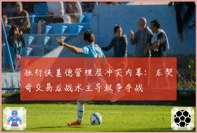 独行侠基德管理层冲突内幕：东契奇交易后战术主导权争夺战