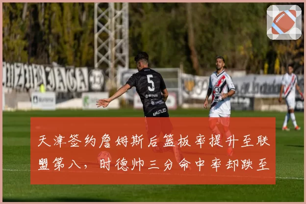 天津签约詹姆斯后篮板率提升至联盟第八，时德帅三分命中率却跌至31%