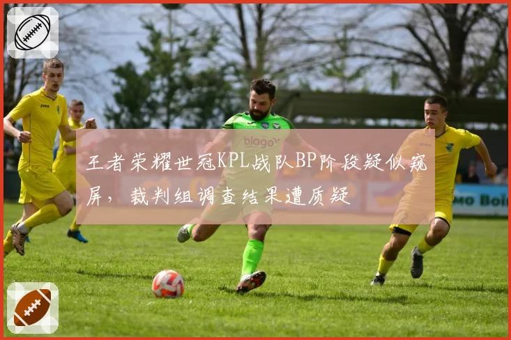 王者荣耀世冠KPL战队BP阶段疑似窥屏,裁判组调查结果遭质疑