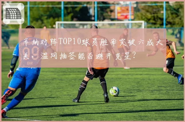 辛纳对阵TOP10球员胜率突破六成大关，温网抽签能否避开克星？