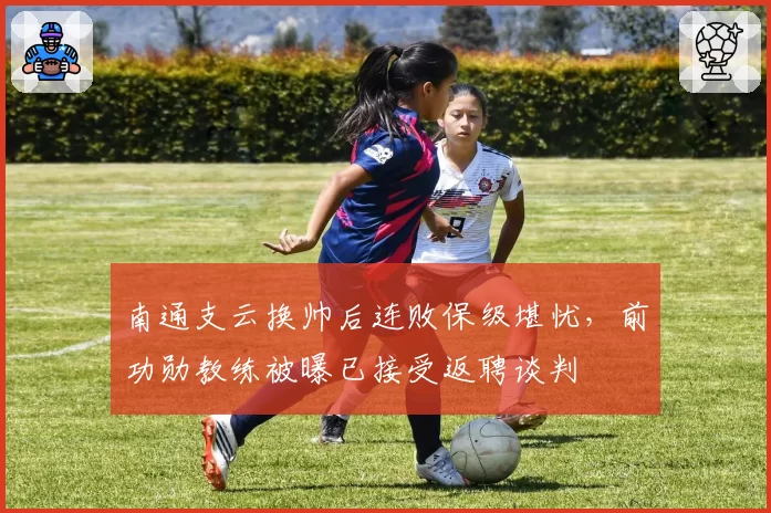 南通支云换帅后连败保级堪忧，前功勋教练被曝已接受返聘谈判