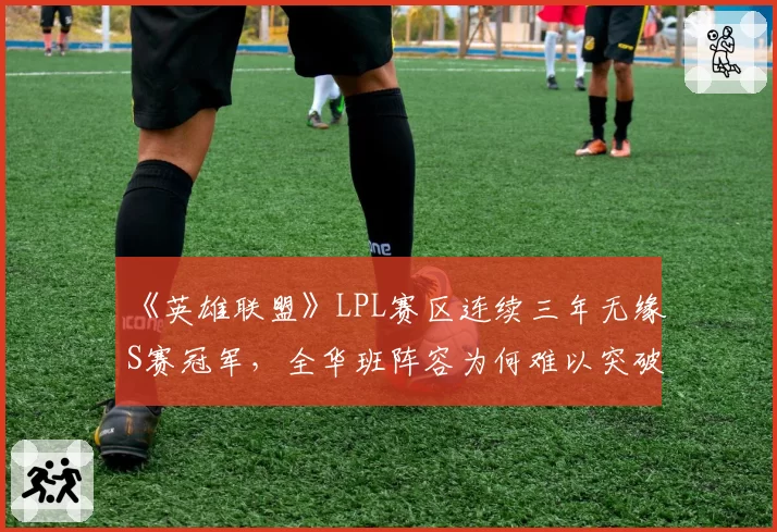 《英雄联盟》LPL赛区连续三年无缘S赛冠军，全华班阵容为何难以突破瓶颈？
