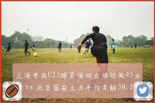 上海申花U23球员场均出场时间45分钟 vs 北京国安主力平均年龄30.2岁，青春风暴与老将经验的对决