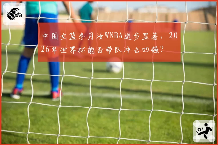 中国女篮李月汝WNBA进步显著，2026年世界杯能否带队冲击四强？