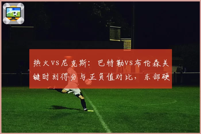 热火vs尼克斯：巴特勒vs布伦森关键时刻得分与正负值对比，东部硬仗之王花落谁家？