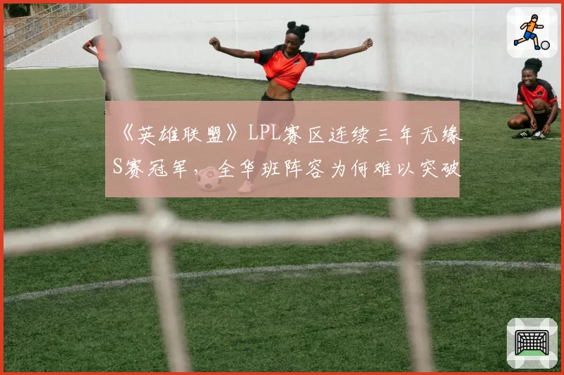 《英雄联盟》LPL赛区连续三年无缘S赛冠军，全华班阵容为何难以突破瓶颈？