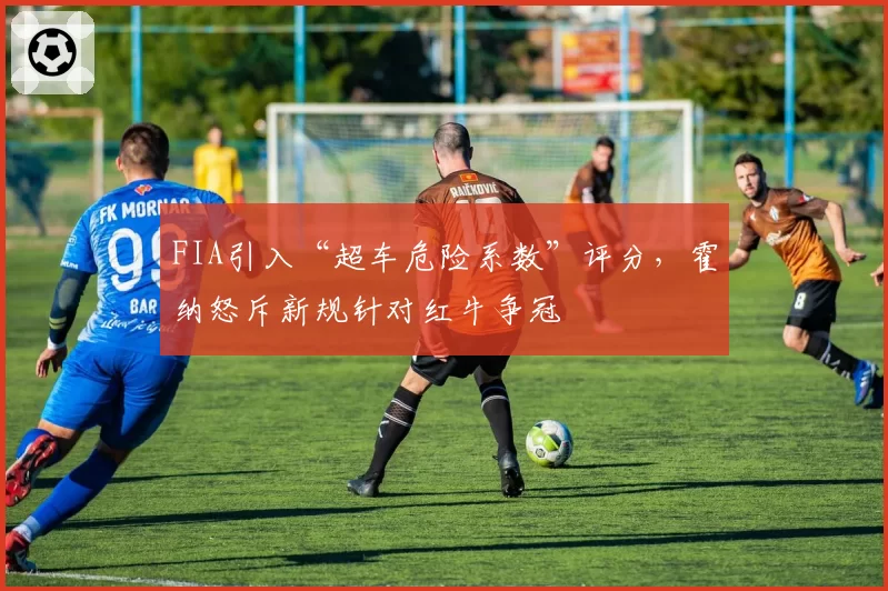 FIA引入“超车危险系数”评分，霍纳怒斥新规针对红牛争冠