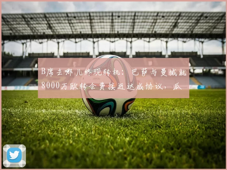 B席去哪儿终现转机:巴萨与曼城就8000万欧转会费接近达成协议,瓜迪奥拉会放人吗