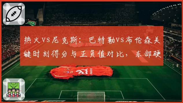 热火vs尼克斯：巴特勒vs布伦森关键时刻得分与正负值对比，东部硬仗之王花落谁家？