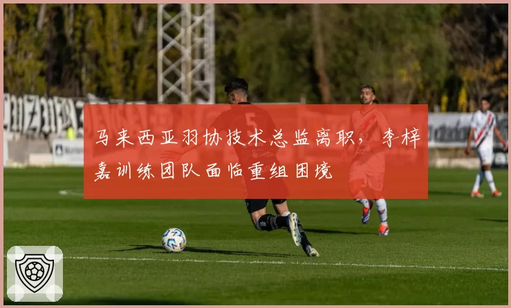 马来西亚羽协技术总监离职,李梓嘉训练团队面临重组困境