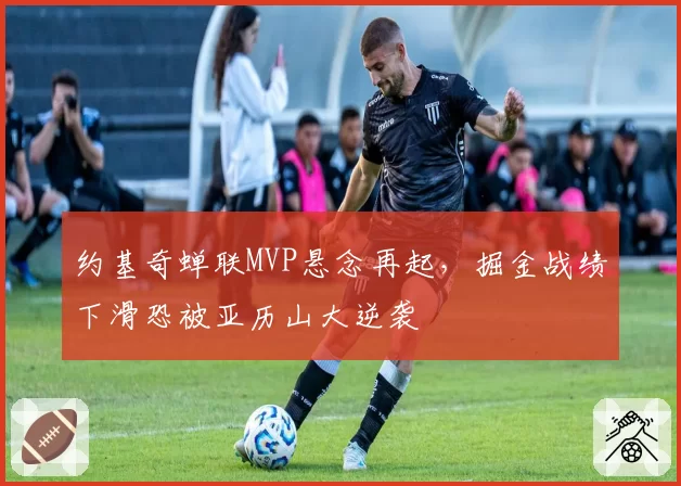约基奇蝉联MVP悬念再起，掘金战绩下滑恐被亚历山大逆袭