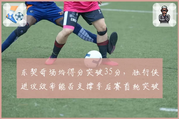东契奇场均得分突破35分，独行侠进攻效率能否支撑季后赛首轮突破？