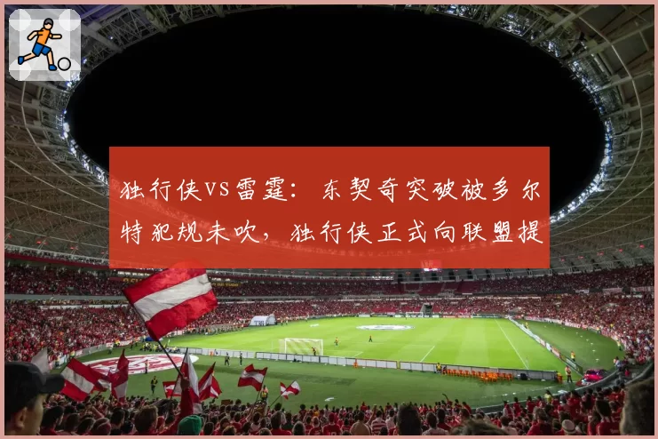 独行侠vs雷霆：东契奇突破被多尔特犯规未吹，独行侠正式向联盟提交申诉