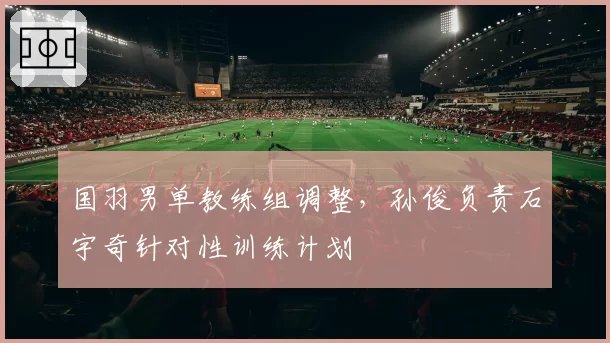 国羽男单教练组调整，孙俊负责石宇奇针对性训练计划