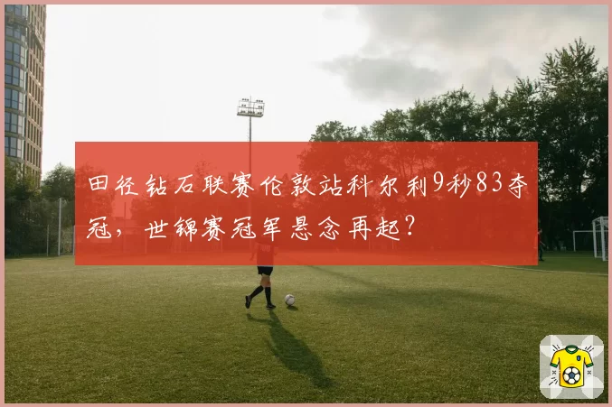 田径钻石联赛伦敦站科尔利9秒83夺冠，世锦赛冠军悬念再起？