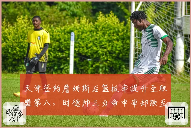 天津签约詹姆斯后篮板率提升至联盟第八,时德帅三分命中率却跌至31%