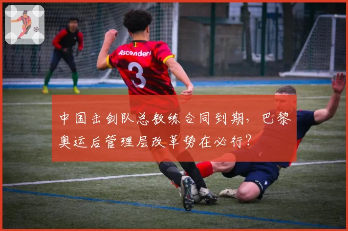 中国击剑队总教练合同到期，巴黎奥运后管理层改革势在必行？